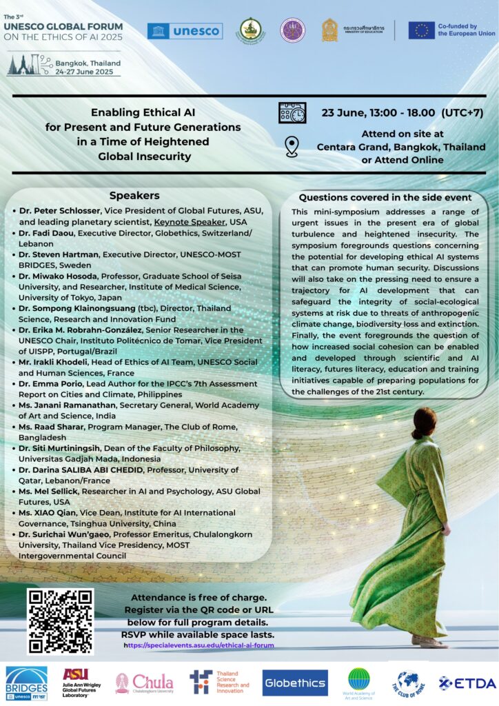 Poster with speakers names:
Dr. Peter Schlosser, Vice President of Global Futures, ASU, and leading planetary scientist, Keynote Speaker, USA
• Dr. Fadi Daou, Executive Director, Globethics, Switzerland/ Lebanon
• Dr. Steven Hartman, Executive Director, UNESCO-MOST BRIDGES, Sweden
• Dr. Miwako Hosoda, Professor, Graduate School of Seisa University, and Researcher, Institute of Medical Science, University of Tokyo, Japan
• Dr. Sompong Klainongsuang (tbc), Director, Thailand Science, Research and Innovation Fund
• Dr. Erika M. Robrahn-González, Senior Researcher in the
UNESCO Chair, Instituto Politécnico de Tomar, Vice President of UISPP, Portugal/Brazil
• Mr. Irakli Khodeli, Head of Ethics of Al Team, UNESCO Social and Human Sciences, France
• Dr. Emma Porio, Lead Author for the IPCC's 7th Assessment Report on Cities and Climate, Philippines
• Ms. Janani Ramanathan, Secretary General, World Academy of Art and Science, India
• Ms. Raad Sharar, Program Manager, The Club of Rome,
Bangladesh
• Dr. Siti Murtiningsih, Dean of the Faculty of Philosophy, Universitas Gadjah Mada, Indonesia
• Dr. Darina SALIBA ABI CHEDID, Professor, University of Qatar, Lebanon/France
• Ms. Mel Sellick, Researcher in Al and Psychology, ASU Global Futures, USA
• Ms. XIAO Qian, Vice Dean, Institute for Al International Governance, Tsinghua University, China
• Dr. Surichai Wun'gaeo, Professor Emeritus, Chulalongkorn University, Thailand Vice Presidency, MOST
Intergovernmental Council
and short intro:
Questions covered in the side event
This mini-symposium addresses a range of urgent issues in the present era of global turbulence and heightened insecurity. The symposium foregrounds questions concerning the potential for developing ethical Al systems that can promote human security. Discussions will also take on the pressing need to ensure a trajectory for Al development that can safeguard the integrity of social-ecological systems at risk due to threats of anthropogenic climate change, biodiversity loss and extinction.
Finally, the event foregrounds the question of how increased social cohesion can be enabled and developed through scientific and
Al literacy, futures literacy, education and training initiatives capable of preparing populations for the challenges of the 21st century.